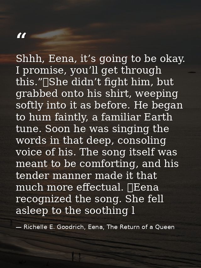 Shhh, Eena, it’s going to be okay. I promise, you’ll get through this.”	She didn’t fight him, but grabbed onto his shirt — Richelle E. Goodrich, Eena, The Return of a Queen