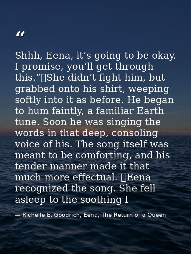 Shhh, Eena, it’s going to be okay. I promise, you’ll get through this.”	She didn’t fight him, but grabbed onto his shirt — Richelle E. Goodrich, Eena, The Return of a Queen