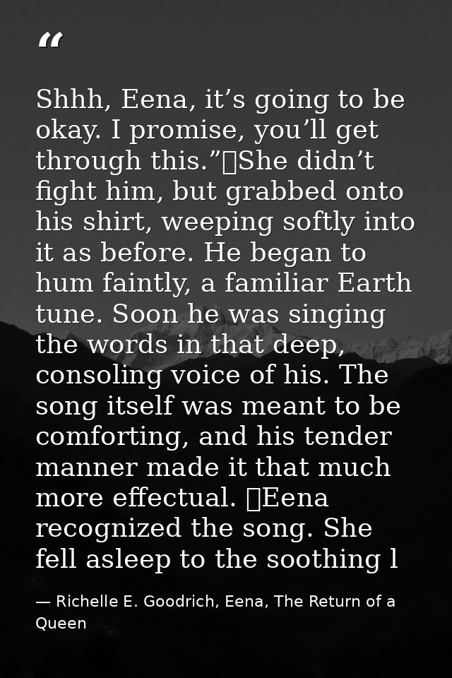 Shhh, Eena, it’s going to be okay. I promise, you’ll get through this.”	She didn’t fight him, but grabbed onto his shirt — Richelle E. Goodrich, Eena, The Return of a Queen