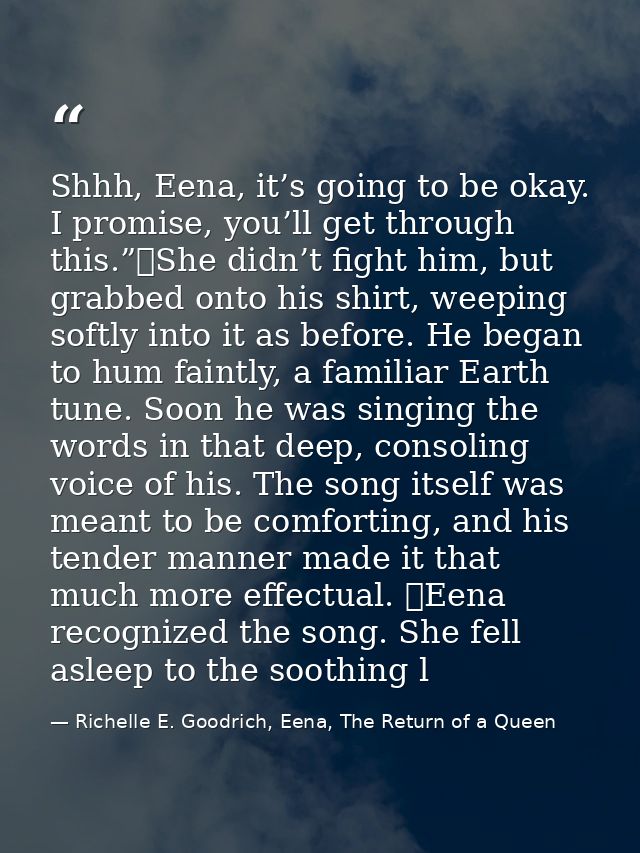Shhh, Eena, it’s going to be okay. I promise, you’ll get through this.”	She didn’t fight him, but grabbed onto his shirt — Richelle E. Goodrich, Eena, The Return of a Queen