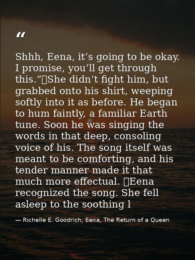 Shhh, Eena, it’s going to be okay. I promise, you’ll get through this.”	She didn’t fight him, but grabbed onto his shirt — Richelle E. Goodrich, Eena, The Return of a Queen