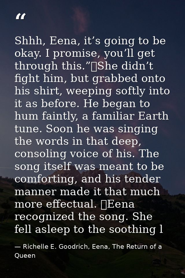 Shhh, Eena, it’s going to be okay. I promise, you’ll get through this.”	She didn’t fight him, but grabbed onto his shirt — Richelle E. Goodrich, Eena, The Return of a Queen