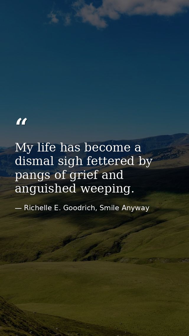 My life has become a dismal sigh fettered by pangs of grief and anguished weeping. — Richelle E. Goodrich, Smile Anyway