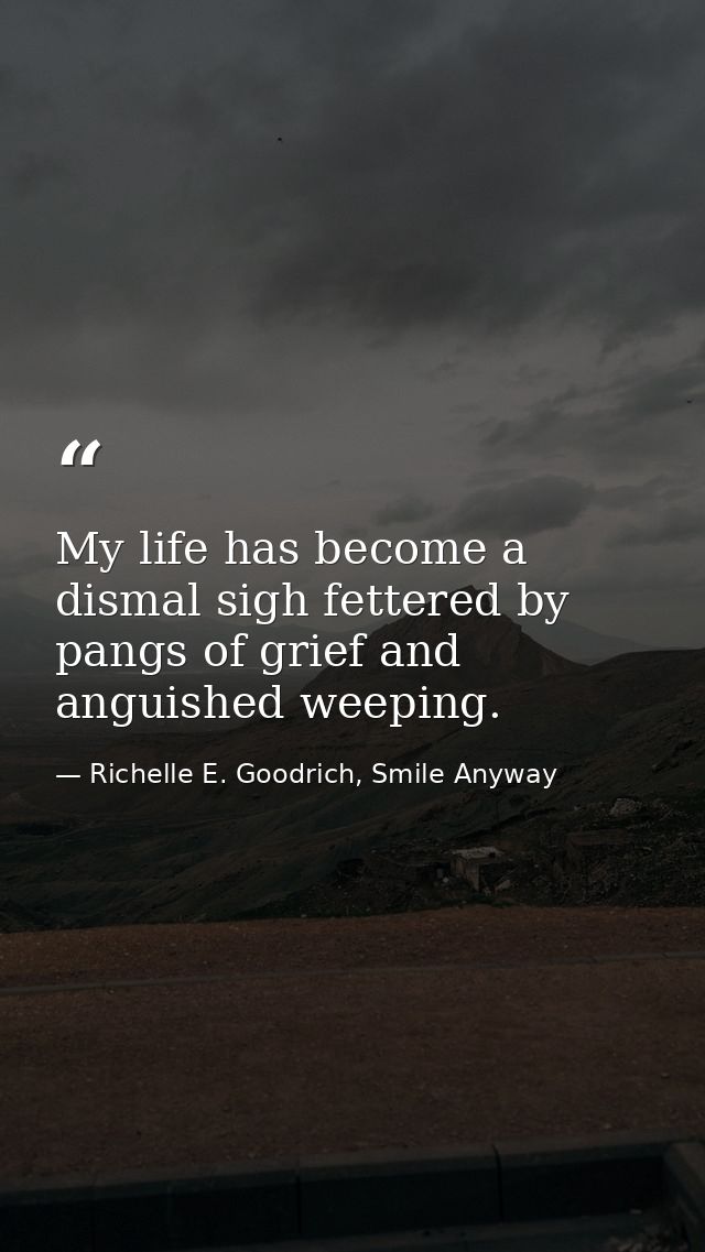 My life has become a dismal sigh fettered by pangs of grief and anguished weeping. — Richelle E. Goodrich, Smile Anyway