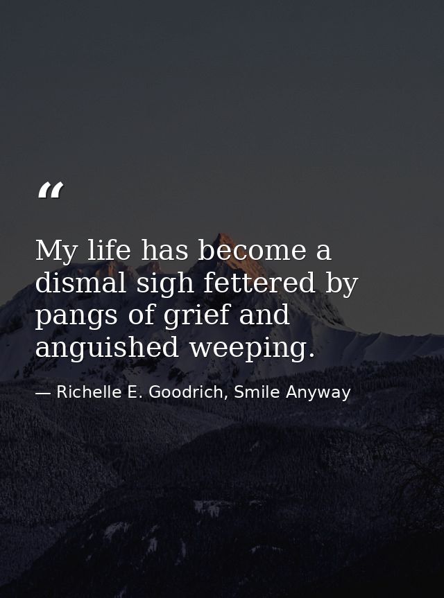 My life has become a dismal sigh fettered by pangs of grief and anguished weeping. — Richelle E. Goodrich, Smile Anyway