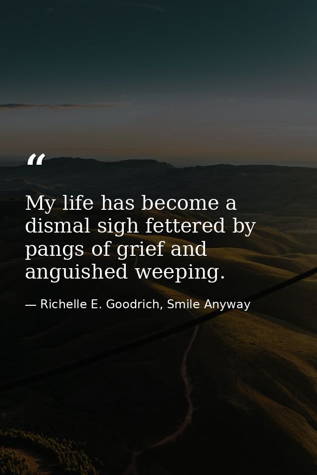 My life has become a dismal sigh fettered by pangs of grief and anguished weeping. — Richelle E. Goodrich, Smile Anyway