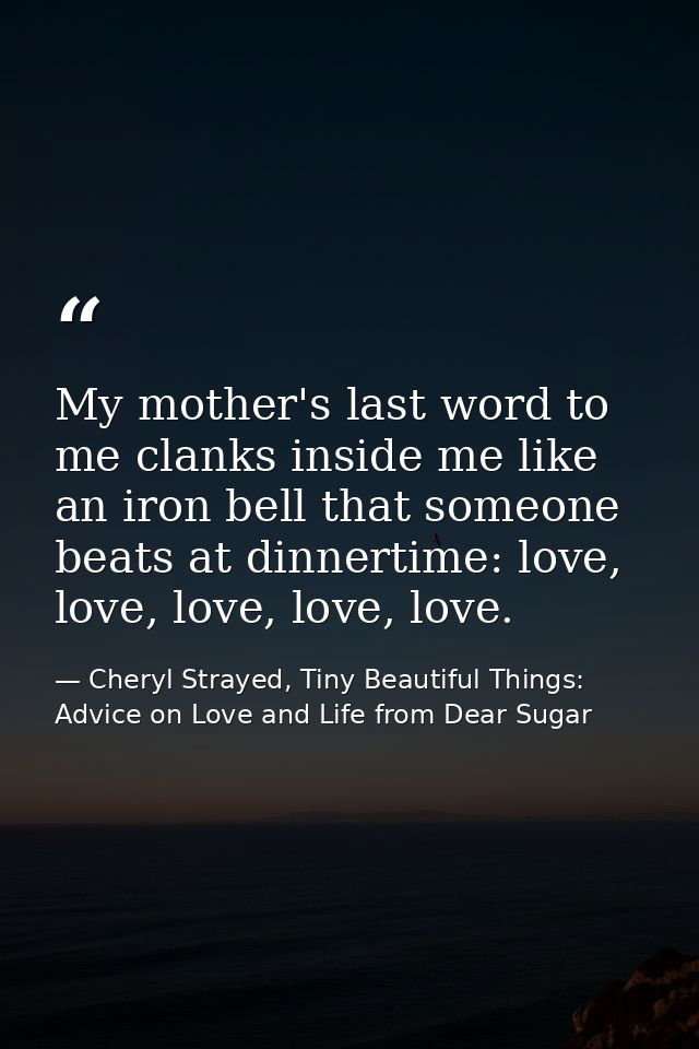 My mother's last word to me clanks inside me like an iron bell that someone beats at dinnertime: love, love, love, love, — Cheryl Strayed, Tiny Beautiful Things: Advice on Love and Life from Dear Sugar