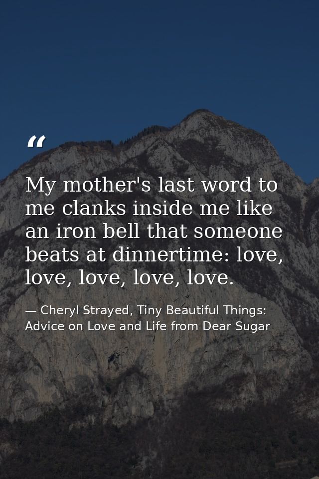My mother's last word to me clanks inside me like an iron bell that someone beats at dinnertime: love, love, love, love, — Cheryl Strayed, Tiny Beautiful Things: Advice on Love and Life from Dear Sugar
