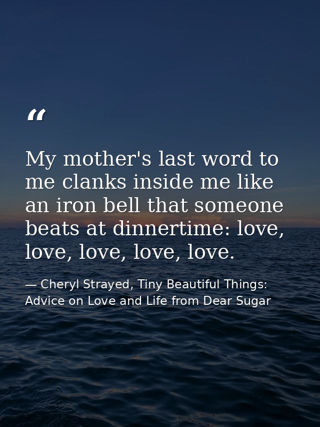 My mother's last word to me clanks inside me like an iron bell that someone beats at dinnertime: love, love, love, love, — Cheryl Strayed, Tiny Beautiful Things: Advice on Love and Life from Dear Sugar