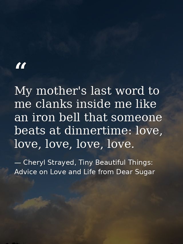 My mother's last word to me clanks inside me like an iron bell that someone beats at dinnertime: love, love, love, love, — Cheryl Strayed, Tiny Beautiful Things: Advice on Love and Life from Dear Sugar