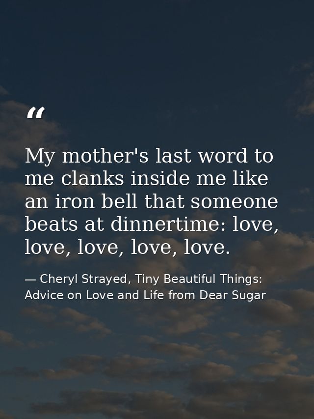 My mother's last word to me clanks inside me like an iron bell that someone beats at dinnertime: love, love, love, love, — Cheryl Strayed, Tiny Beautiful Things: Advice on Love and Life from Dear Sugar
