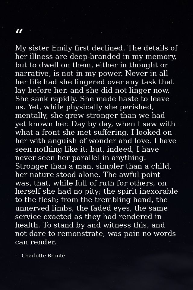 My sister Emily first declined. The details of her illness are deep-branded in my memory, but to dwell on them, either i — Charlotte Brontë