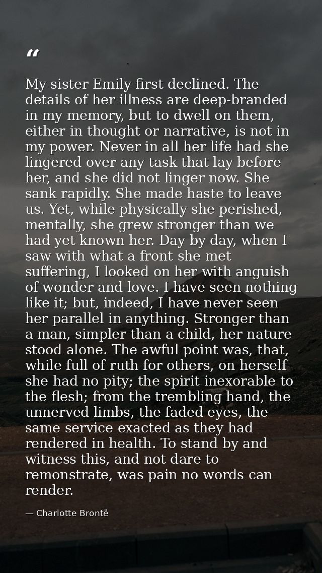 My sister Emily first declined. The details of her illness are deep-branded in my memory, but to dwell on them, either i — Charlotte Brontë