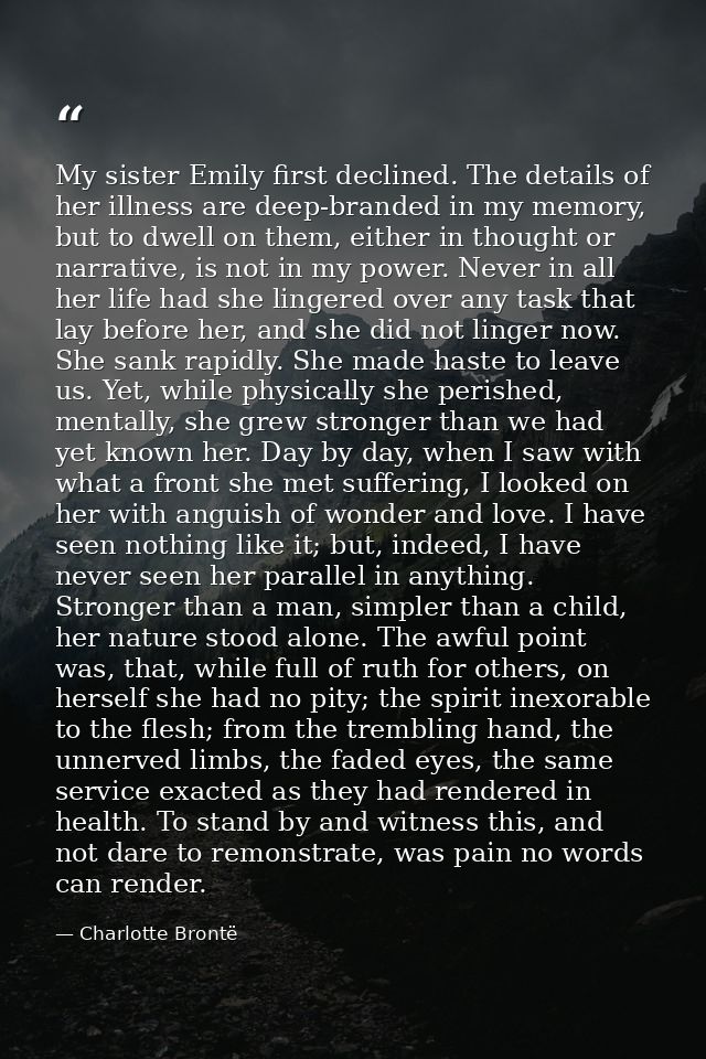 My sister Emily first declined. The details of her illness are deep-branded in my memory, but to dwell on them, either i — Charlotte Brontë