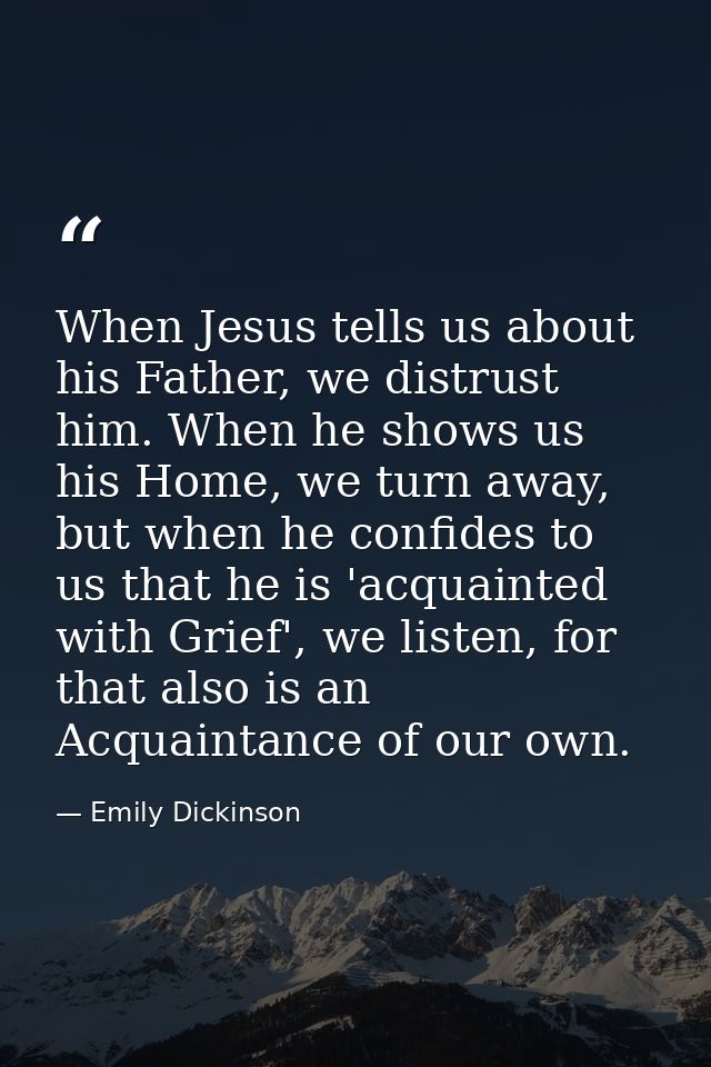 When Jesus tells us about his Father, we distrust him. When he shows us his Home, we turn away, but when he confides to  — Emily Dickinson