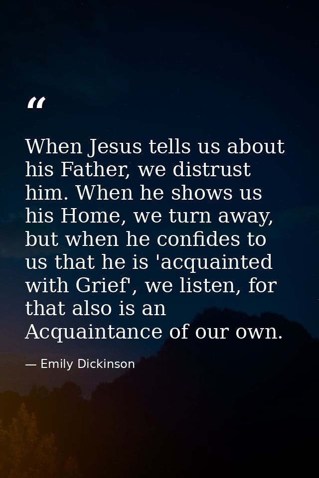 When Jesus tells us about his Father, we distrust him. When he shows us his Home, we turn away, but when he confides to  — Emily Dickinson
