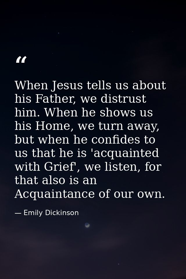 When Jesus tells us about his Father, we distrust him. When he shows us his Home, we turn away, but when he confides to  — Emily Dickinson