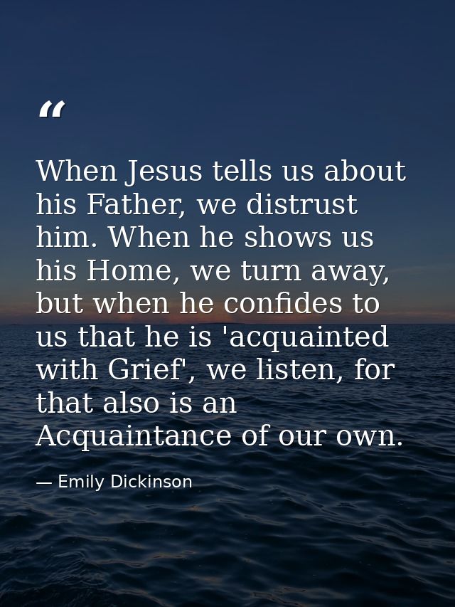 When Jesus tells us about his Father, we distrust him. When he shows us his Home, we turn away, but when he confides to  — Emily Dickinson