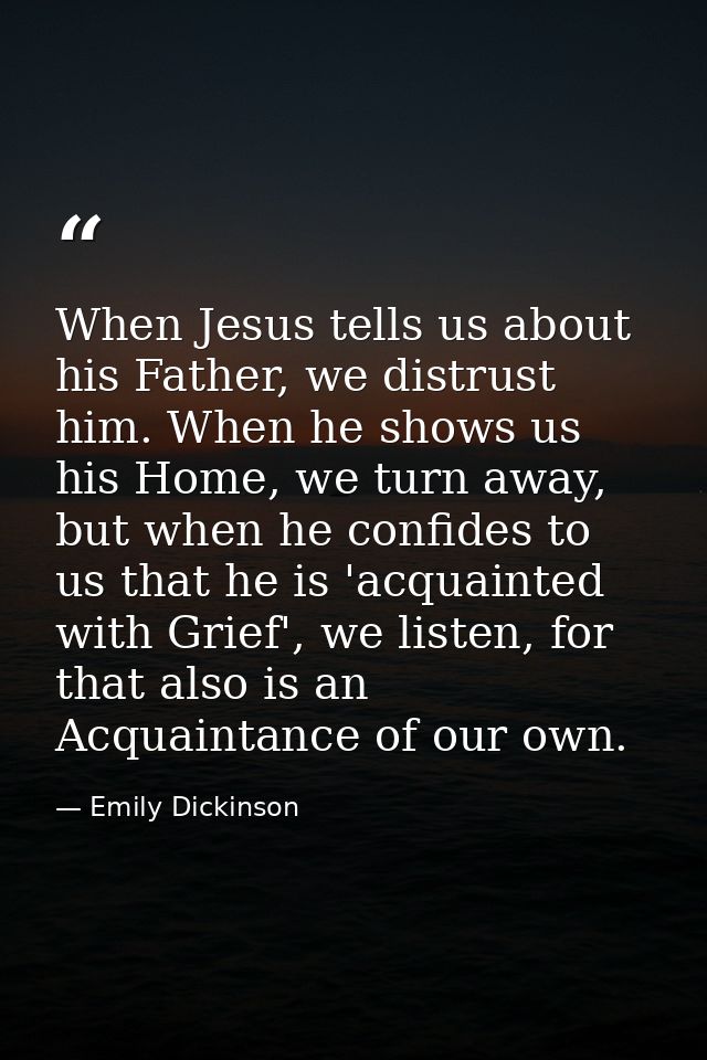 When Jesus tells us about his Father, we distrust him. When he shows us his Home, we turn away, but when he confides to  — Emily Dickinson