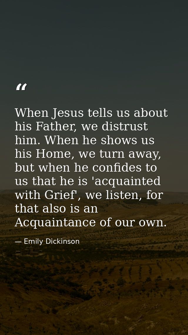When Jesus tells us about his Father, we distrust him. When he shows us his Home, we turn away, but when he confides to  — Emily Dickinson