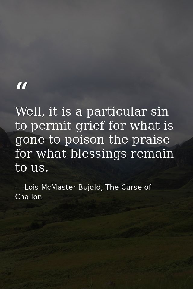 Well, it is a particular sin to permit grief for what is gone to poison the praise for what blessings remain to us. — Lois McMaster Bujold, The Curse of Chalion