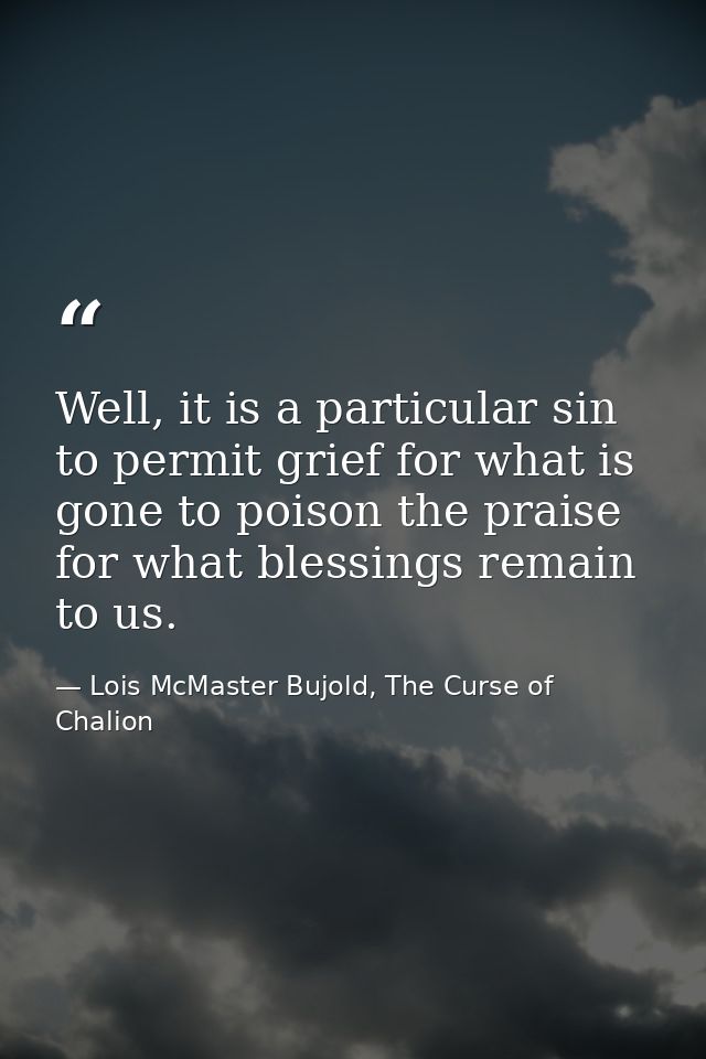 Well, it is a particular sin to permit grief for what is gone to poison the praise for what blessings remain to us. — Lois McMaster Bujold, The Curse of Chalion
