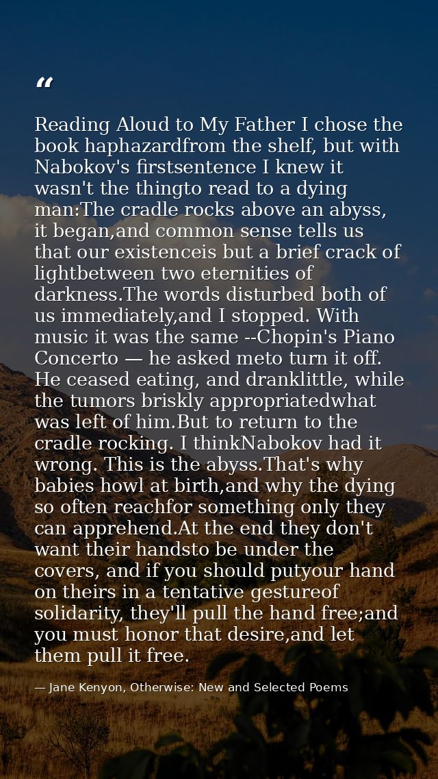 Reading Aloud to My Father I chose the book haphazardfrom the shelf, but with Nabokov's firstsentence I knew it wasn't t — Jane Kenyon, Otherwise: New and Selected Poems