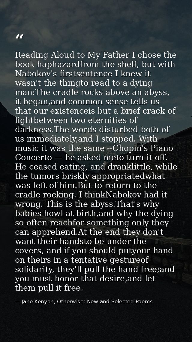 Reading Aloud to My Father I chose the book haphazardfrom the shelf, but with Nabokov's firstsentence I knew it wasn't t — Jane Kenyon, Otherwise: New and Selected Poems