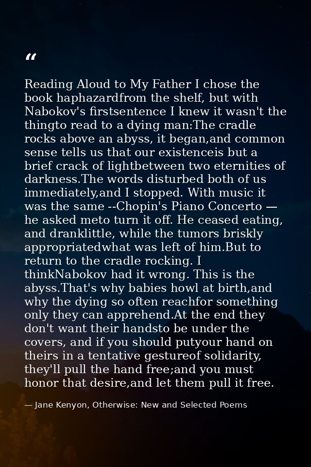 Reading Aloud to My Father I chose the book haphazardfrom the shelf, but with Nabokov's firstsentence I knew it wasn't t — Jane Kenyon, Otherwise: New and Selected Poems