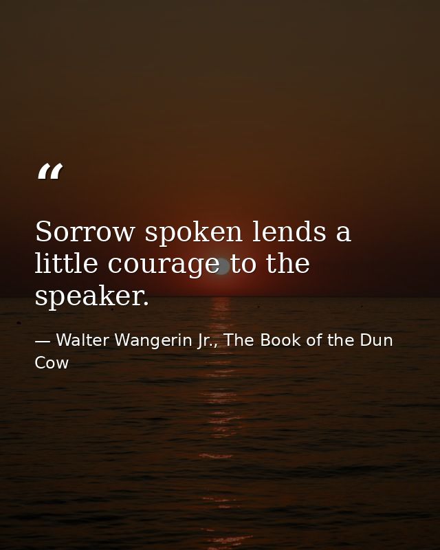 Sorrow spoken lends a little courage to the speaker. — Walter Wangerin Jr., The Book of the Dun Cow