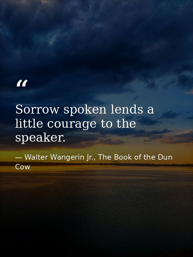 Sorrow spoken lends a little courage to the speaker. — Walter Wangerin Jr., The Book of the Dun Cow