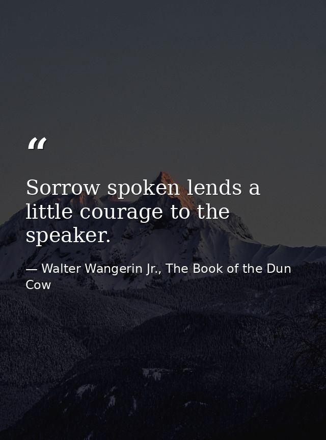 Sorrow spoken lends a little courage to the speaker. — Walter Wangerin Jr., The Book of the Dun Cow