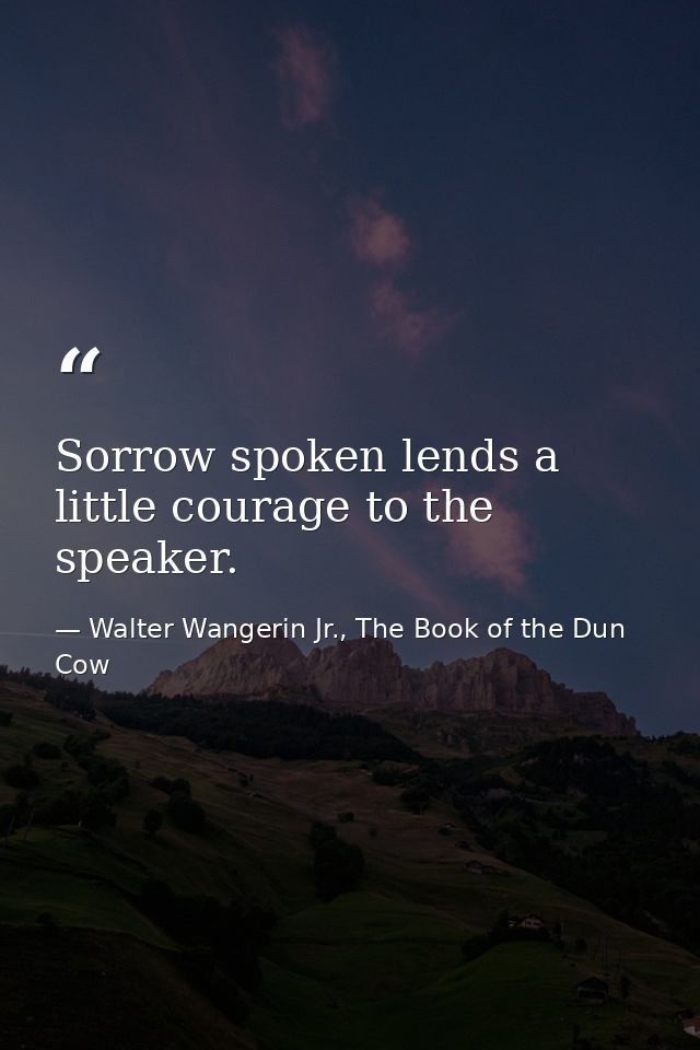 Sorrow spoken lends a little courage to the speaker. — Walter Wangerin Jr., The Book of the Dun Cow