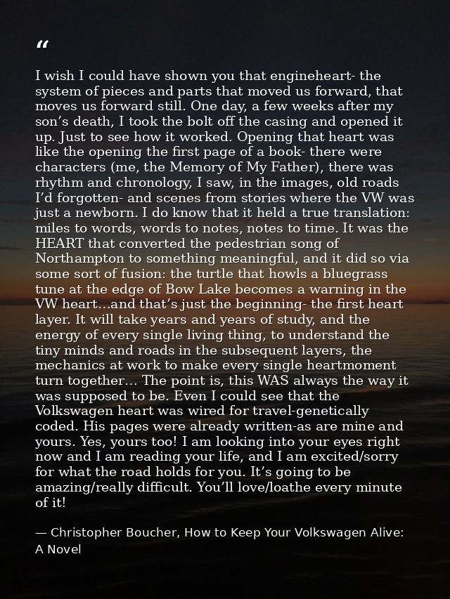 I wish I could have shown you that engineheart- the system of pieces and parts that moved us forward, that moves us forw — Christopher Boucher, How to Keep Your Volkswagen Alive: A Novel