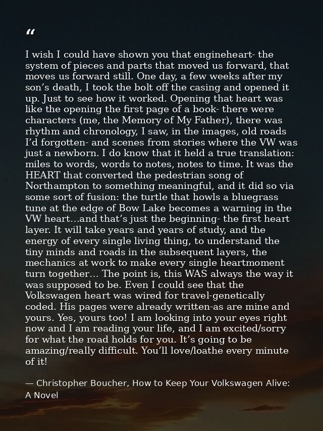 I wish I could have shown you that engineheart- the system of pieces and parts that moved us forward, that moves us forw — Christopher Boucher, How to Keep Your Volkswagen Alive: A Novel