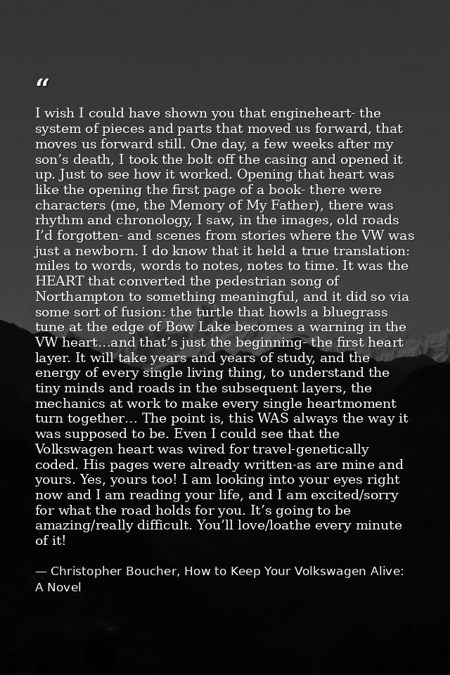 I wish I could have shown you that engineheart- the system of pieces and parts that moved us forward, that moves us forw — Christopher Boucher, How to Keep Your Volkswagen Alive: A Novel