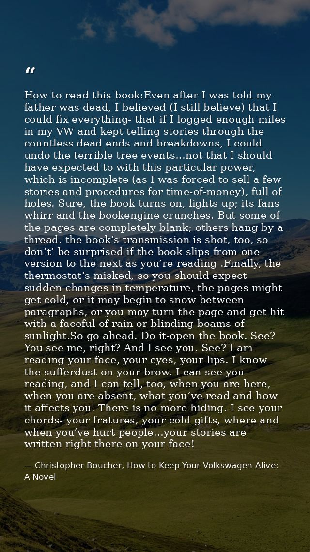 How to read this book:Even after I was told my father was dead, I believed (I still believe) that I could fix everything — Christopher Boucher, How to Keep Your Volkswagen Alive: A Novel