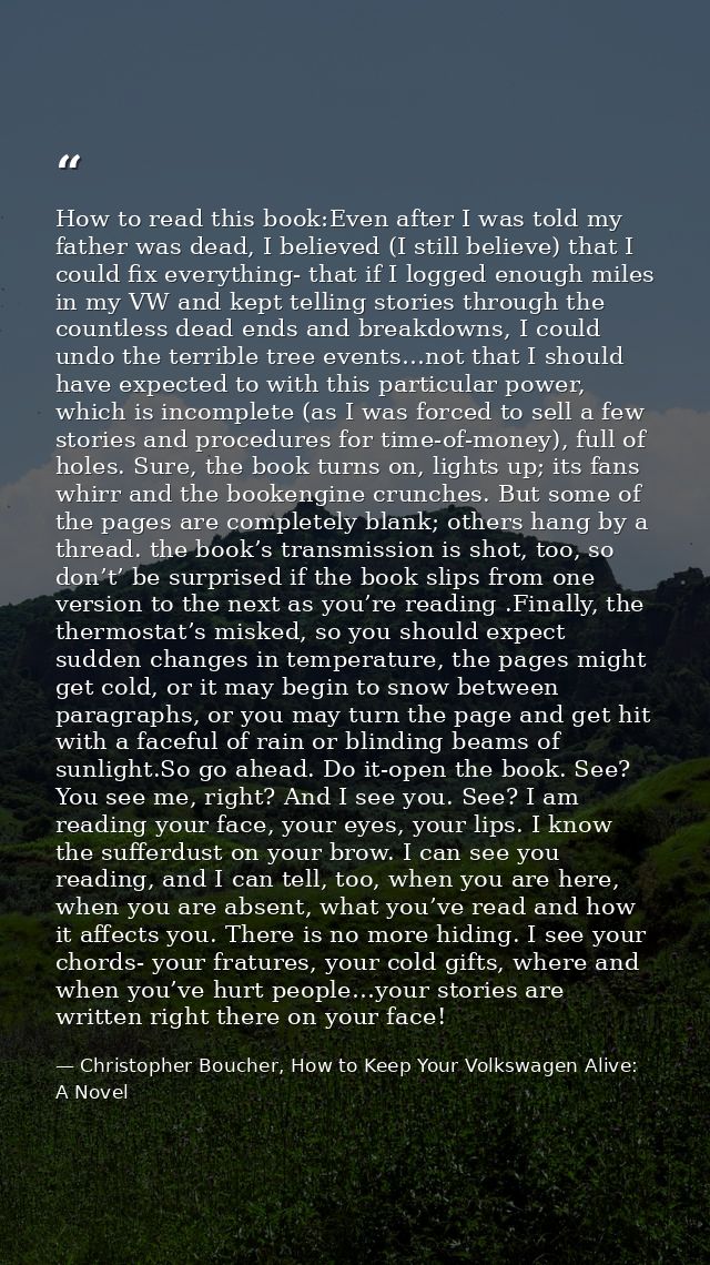 How to read this book:Even after I was told my father was dead, I believed (I still believe) that I could fix everything — Christopher Boucher, How to Keep Your Volkswagen Alive: A Novel