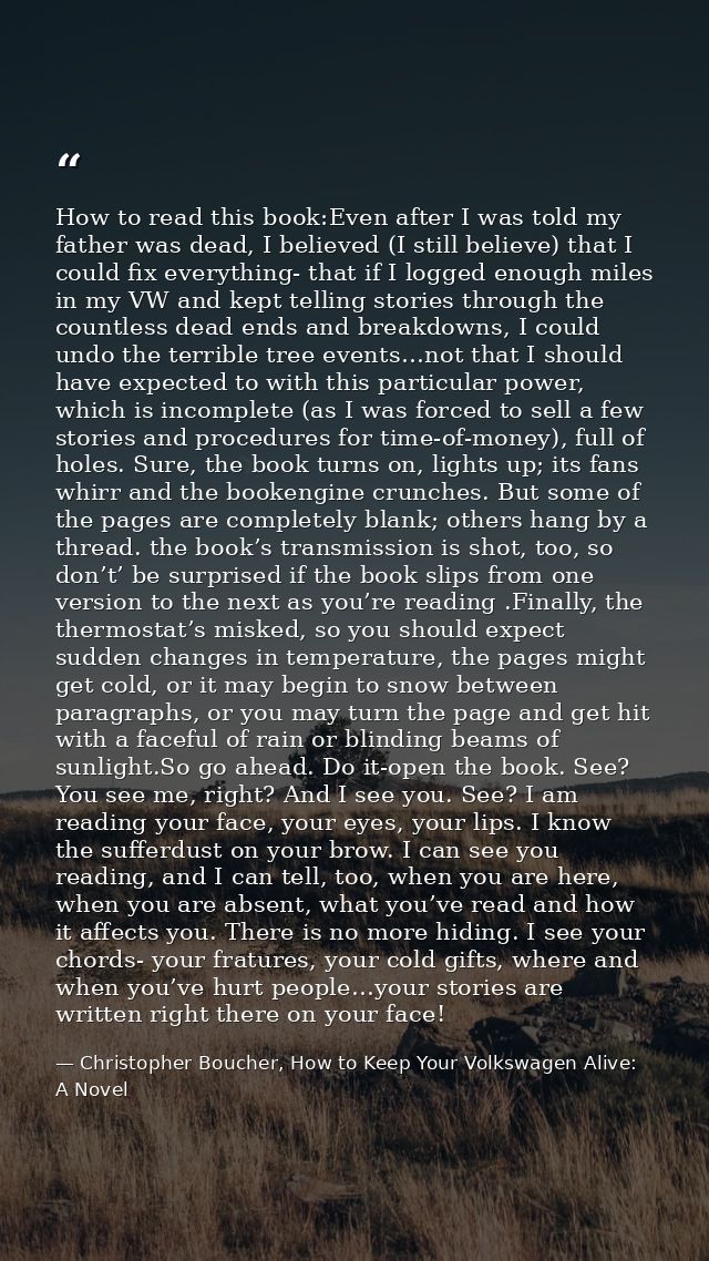 How to read this book:Even after I was told my father was dead, I believed (I still believe) that I could fix everything — Christopher Boucher, How to Keep Your Volkswagen Alive: A Novel