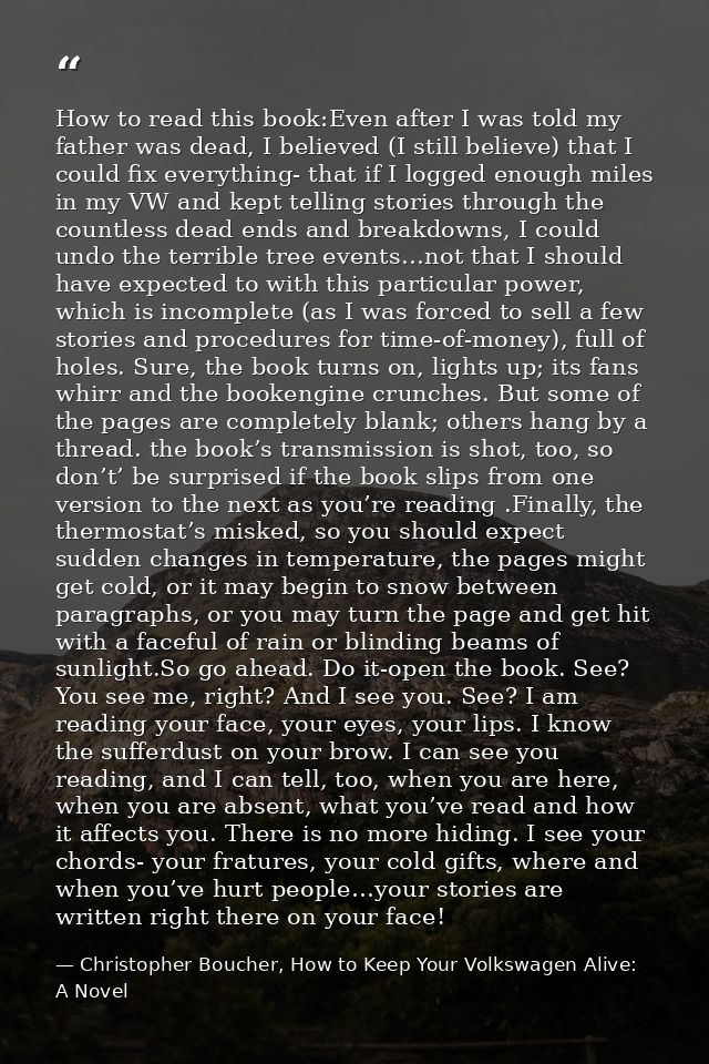 How to read this book:Even after I was told my father was dead, I believed (I still believe) that I could fix everything — Christopher Boucher, How to Keep Your Volkswagen Alive: A Novel