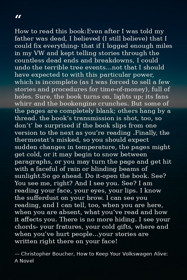 How to read this book:Even after I was told my father was dead, I believed (I still believe) that I could fix everything — Christopher Boucher, How to Keep Your Volkswagen Alive: A Novel