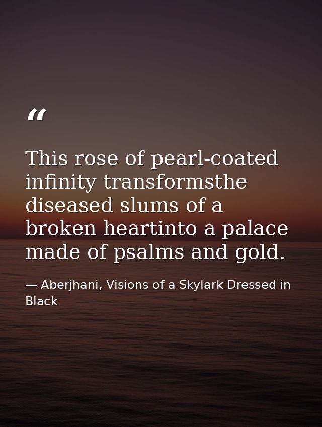 This rose of pearl-coated infinity transformsthe diseased slums of a broken heartinto a palace made of psalms and gold. — Aberjhani, Visions of a Skylark Dressed in Black