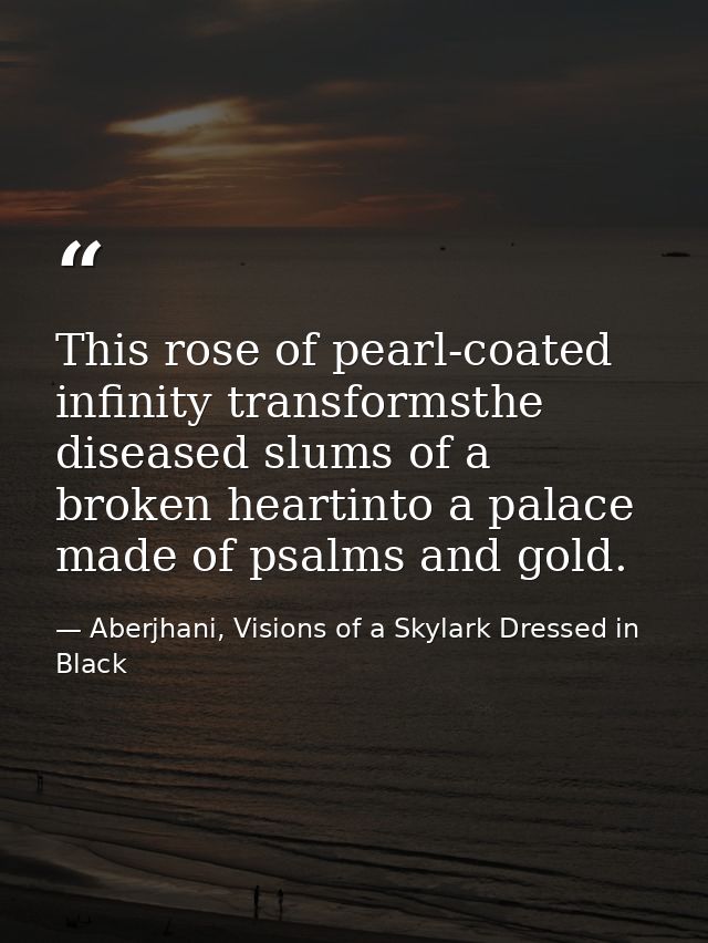 This rose of pearl-coated infinity transformsthe diseased slums of a broken heartinto a palace made of psalms and gold. — Aberjhani, Visions of a Skylark Dressed in Black