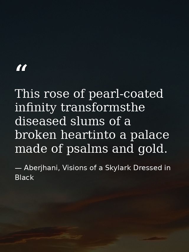This rose of pearl-coated infinity transformsthe diseased slums of a broken heartinto a palace made of psalms and gold. — Aberjhani, Visions of a Skylark Dressed in Black