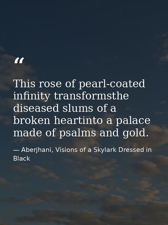 This rose of pearl-coated infinity transformsthe diseased slums of a broken heartinto a palace made of psalms and gold. — Aberjhani, Visions of a Skylark Dressed in Black