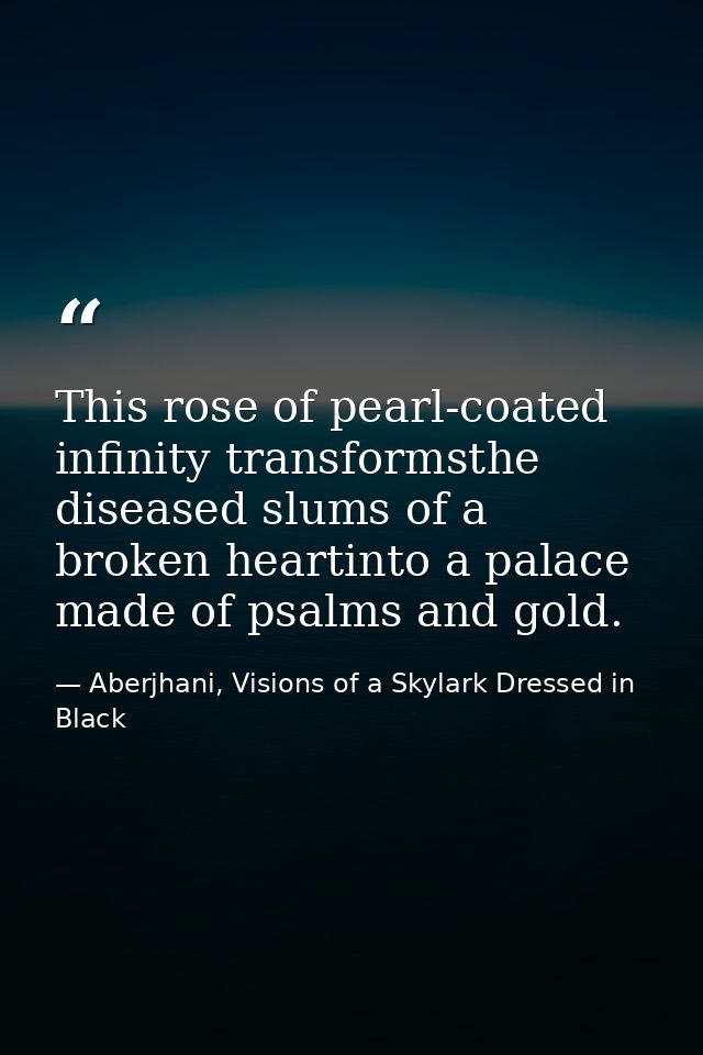 This rose of pearl-coated infinity transformsthe diseased slums of a broken heartinto a palace made of psalms and gold. — Aberjhani, Visions of a Skylark Dressed in Black