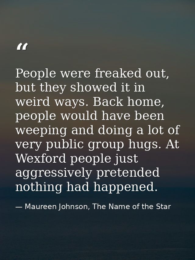 People were freaked out, but they showed it in weird ways. Back home, people would have been weeping and doing a lot of  — Maureen Johnson, The Name of the Star