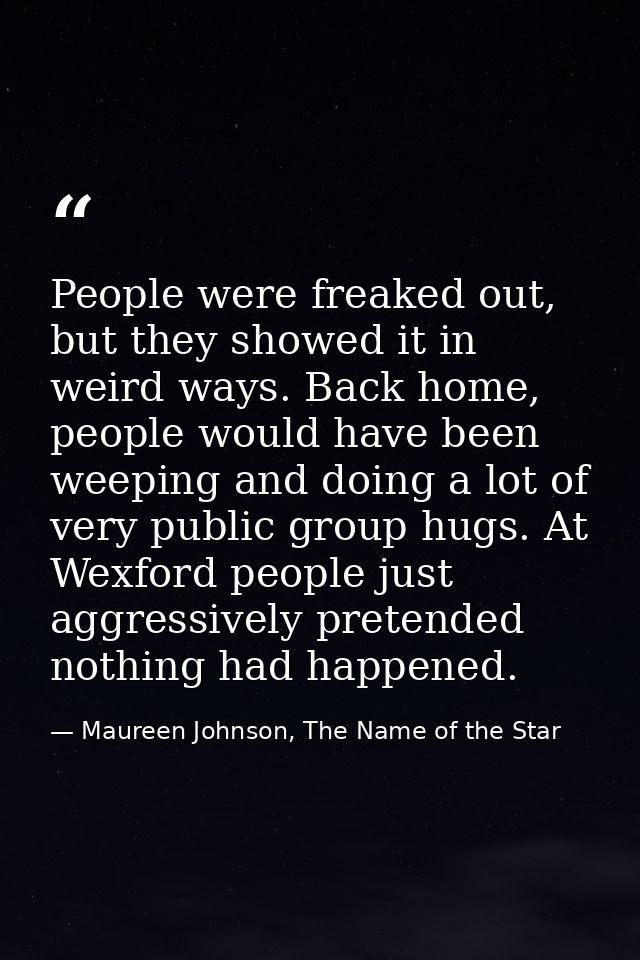 People were freaked out, but they showed it in weird ways. Back home, people would have been weeping and doing a lot of  — Maureen Johnson, The Name of the Star