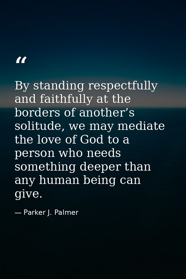 By standing respectfully and faithfully at the borders of another’s solitude, we may mediate the love of God to a person — Parker J. Palmer