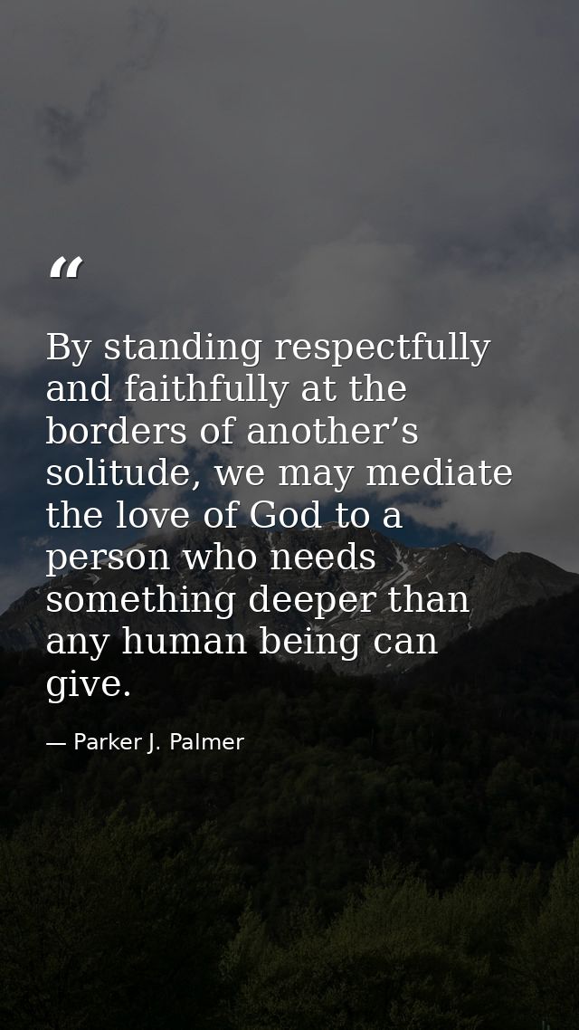 By standing respectfully and faithfully at the borders of another’s solitude, we may mediate the love of God to a person — Parker J. Palmer